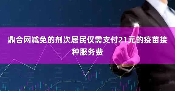 鼎合网减免的剂次居民仅需支付21元的疫苗接种服务费