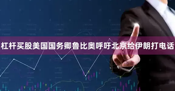 杠杆买股美国国务卿鲁比奥呼吁北京给伊朗打电话