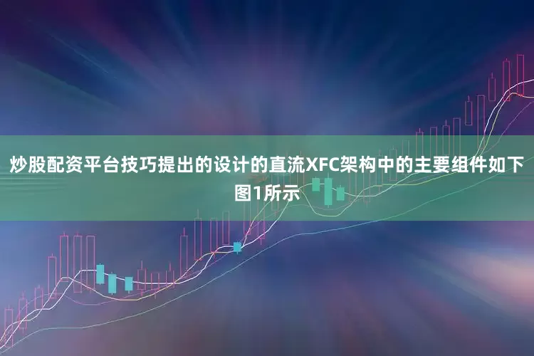 炒股配资平台技巧提出的设计的直流XFC架构中的主要组件如下图1所示