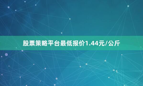股票策略平台最低报价1.44元/公斤