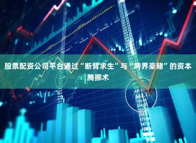 股票配资公司平台通过“断臂求生”与“跨界豪赌”的资本腾挪术