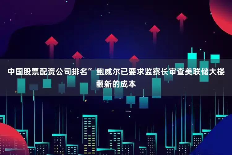 中国股票配资公司排名” 鲍威尔已要求监察长审查美联储大楼翻新的成本