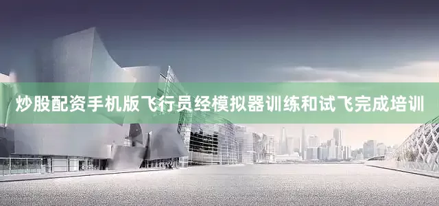 炒股配资手机版飞行员经模拟器训练和试飞完成培训