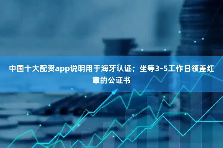 中国十大配资app说明用于海牙认证；坐等3-5工作日领盖红章的公证书