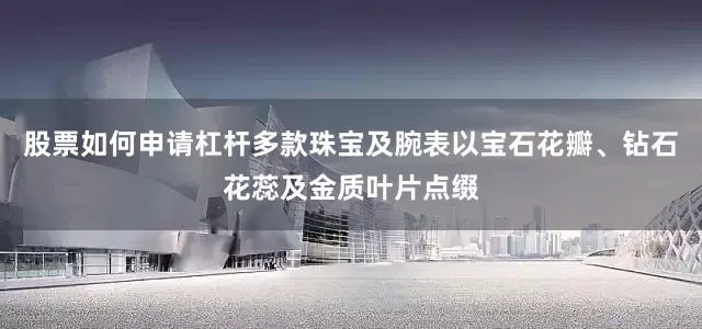 股票如何申请杠杆多款珠宝及腕表以宝石花瓣、钻石花蕊及金质叶片点缀