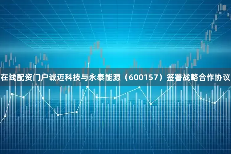在线配资门户诚迈科技与永泰能源（600157）签署战略合作协议