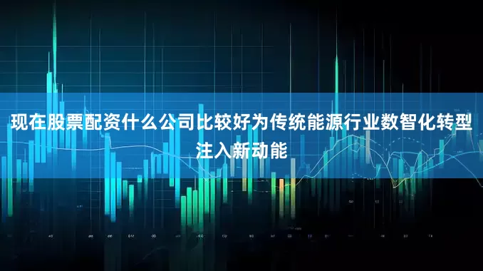 现在股票配资什么公司比较好为传统能源行业数智化转型注入新动能