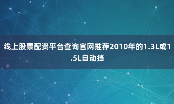 线上股票配资平台查询官网推荐2010年的1.3L或1.5L自动挡
