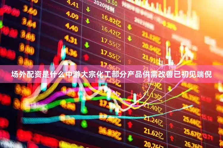 场外配资是什么中游大宗化工部分产品供需改善已初见端倪