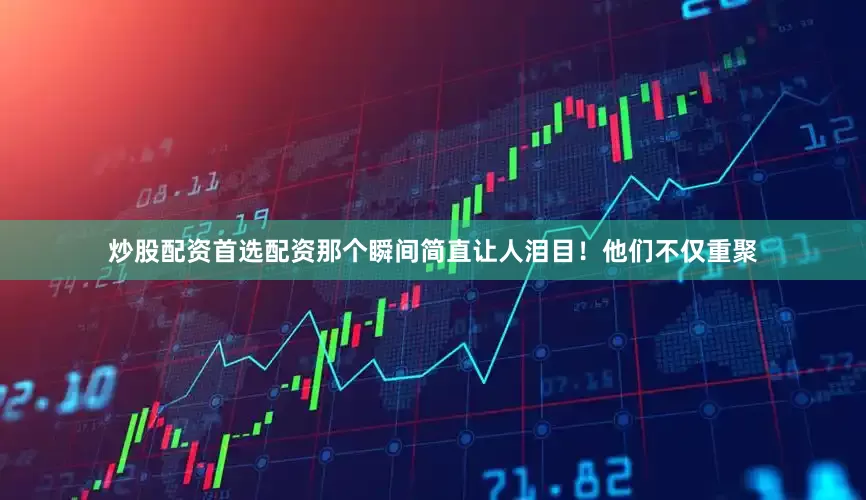 炒股配资首选配资那个瞬间简直让人泪目！他们不仅重聚