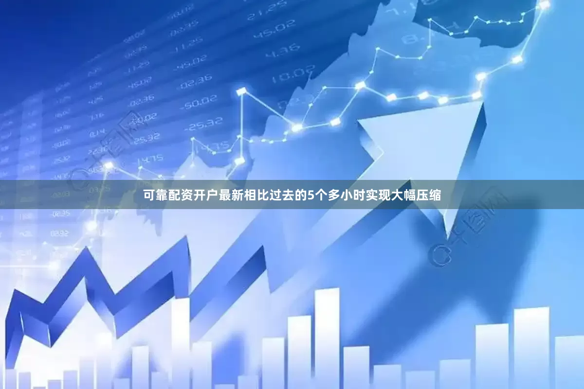 可靠配资开户最新相比过去的5个多小时实现大幅压缩