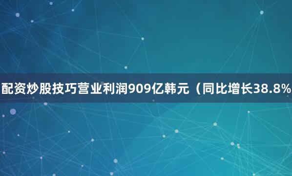 配资炒股技巧营业利润909亿韩元（同比增长38.8%