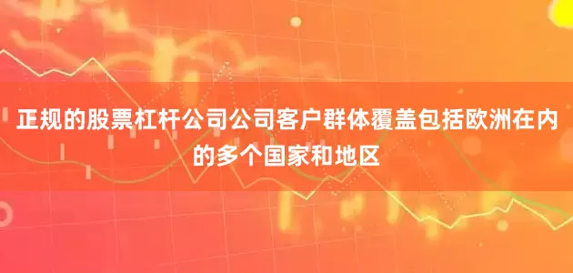 正规的股票杠杆公司公司客户群体覆盖包括欧洲在内的多个国家和地区